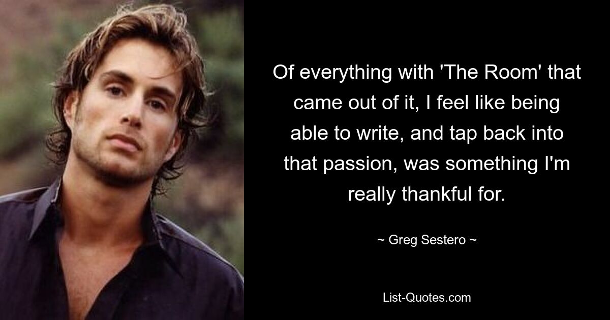 Of everything with 'The Room' that came out of it, I feel like being able to write, and tap back into that passion, was something I'm really thankful for. — © Greg Sestero