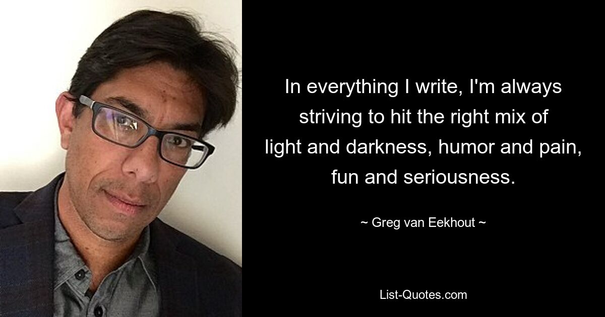 In everything I write, I'm always striving to hit the right mix of light and darkness, humor and pain, fun and seriousness. — © Greg van Eekhout