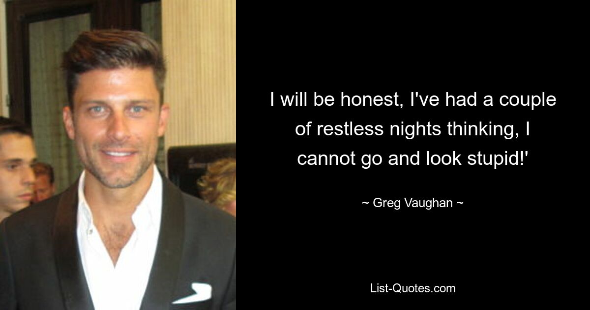 I will be honest, I've had a couple of restless nights thinking, I cannot go and look stupid!' — © Greg Vaughan