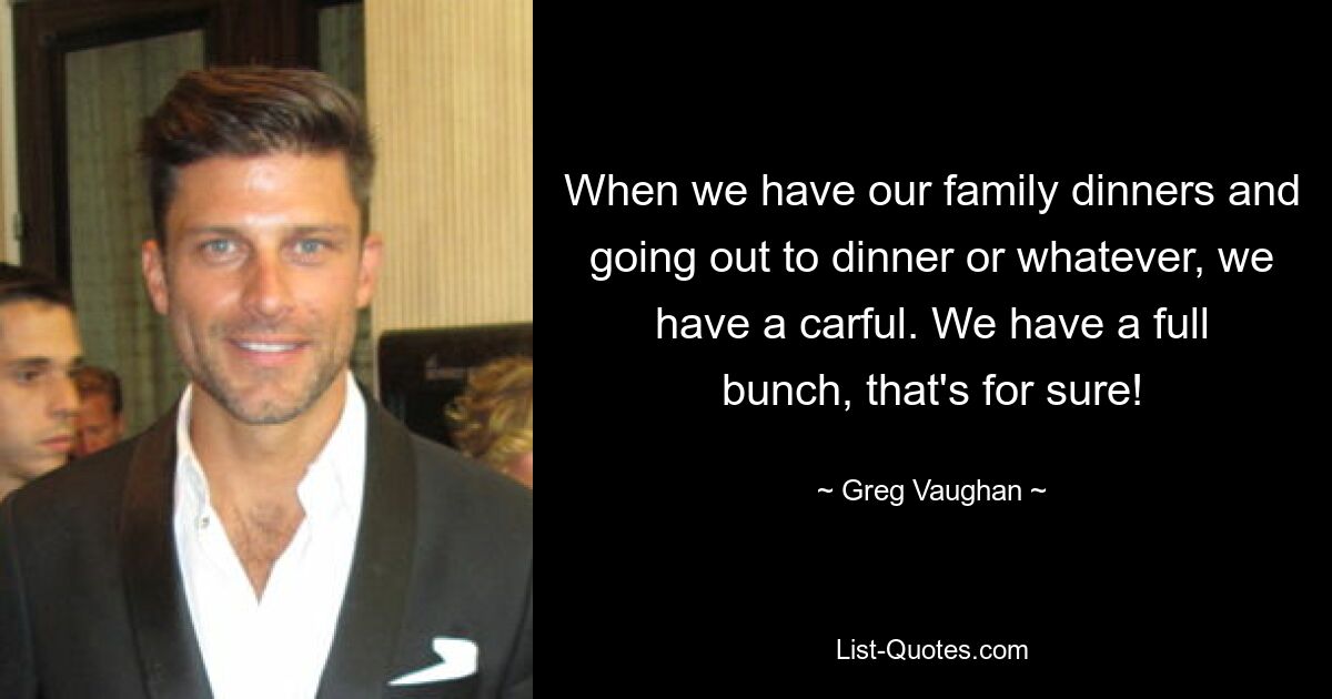 When we have our family dinners and going out to dinner or whatever, we have a carful. We have a full bunch, that's for sure! — © Greg Vaughan