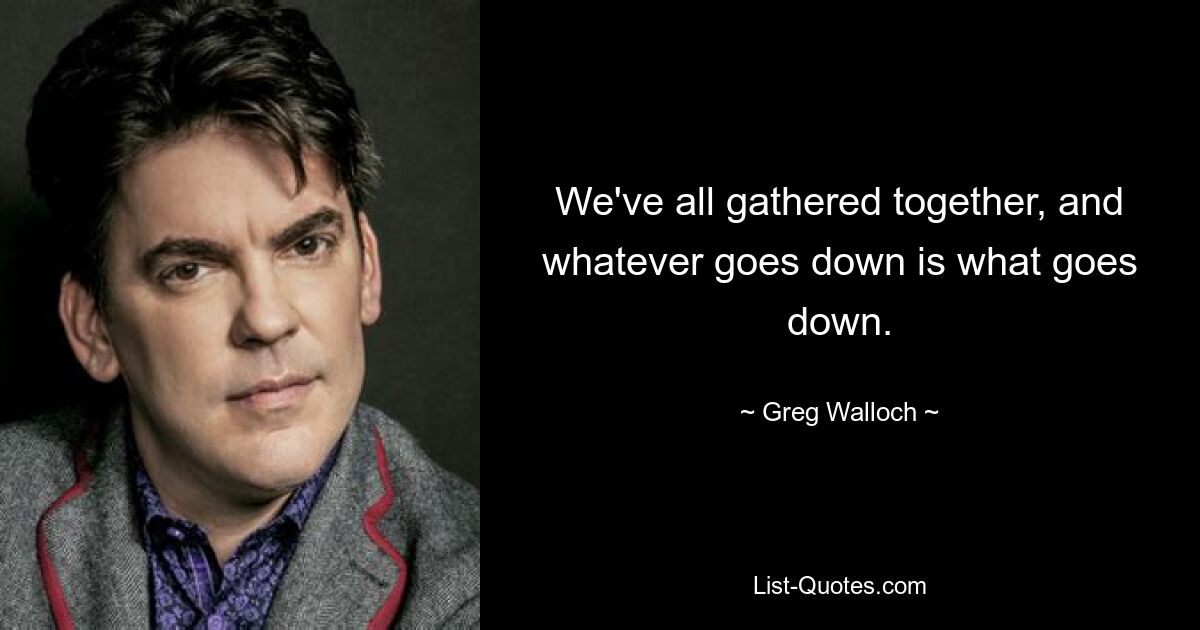 We've all gathered together, and whatever goes down is what goes down. — © Greg Walloch