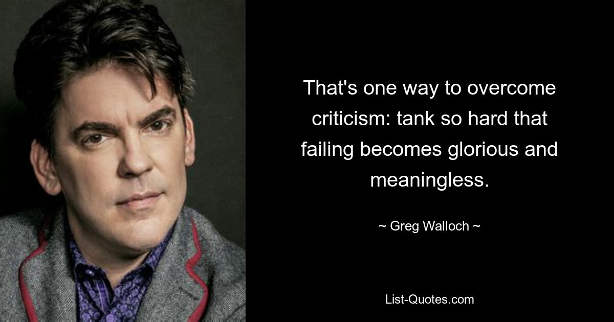 That's one way to overcome criticism: tank so hard that failing becomes glorious and meaningless. — © Greg Walloch