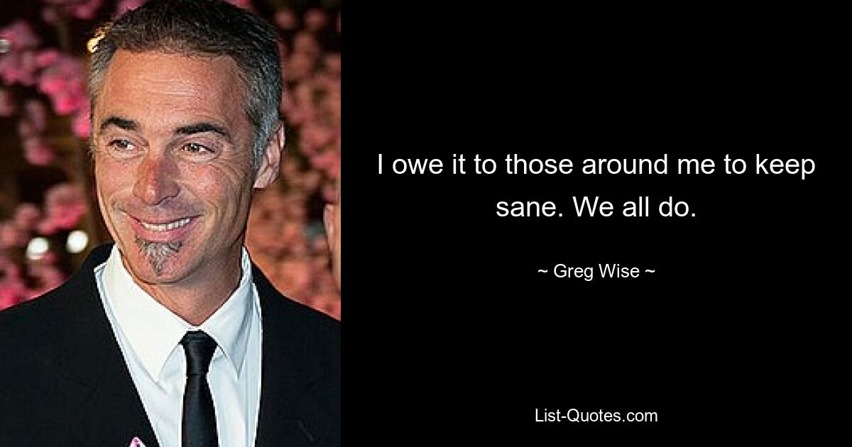 I owe it to those around me to keep sane. We all do. — © Greg Wise