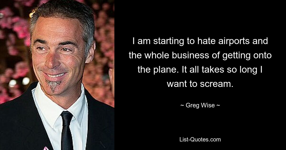 I am starting to hate airports and the whole business of getting onto the plane. It all takes so long I want to scream. — © Greg Wise