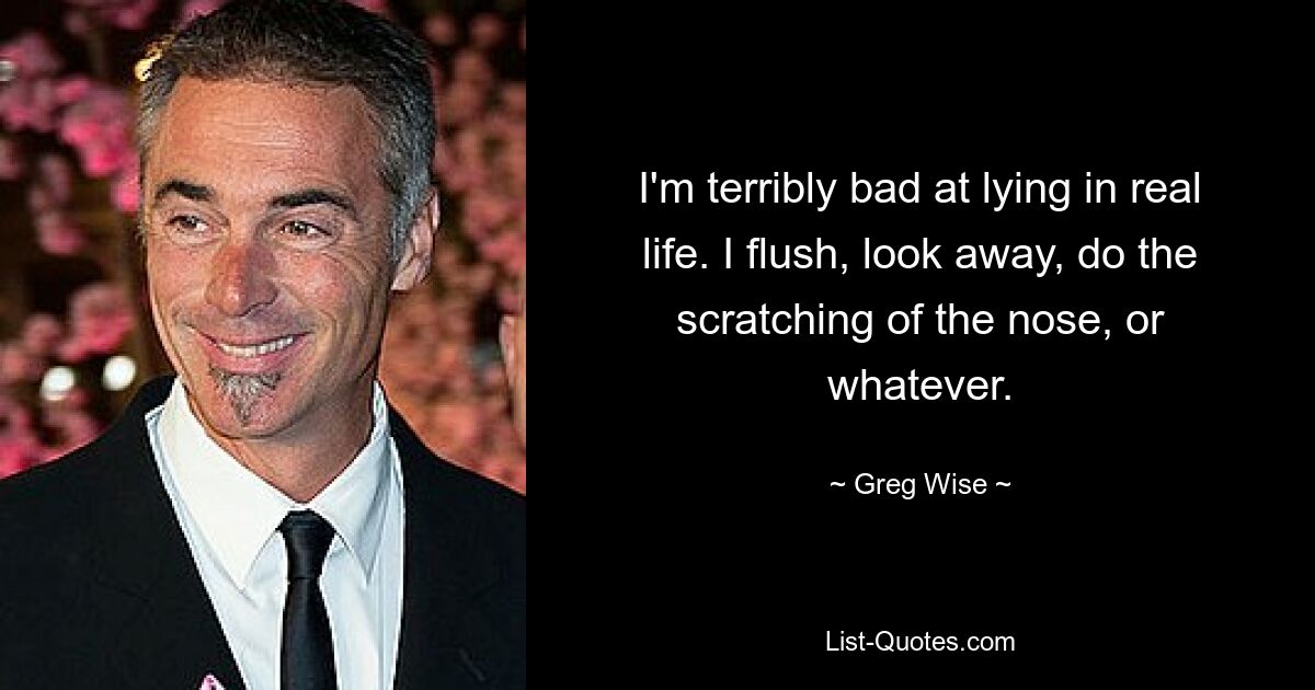 I'm terribly bad at lying in real life. I flush, look away, do the scratching of the nose, or whatever. — © Greg Wise