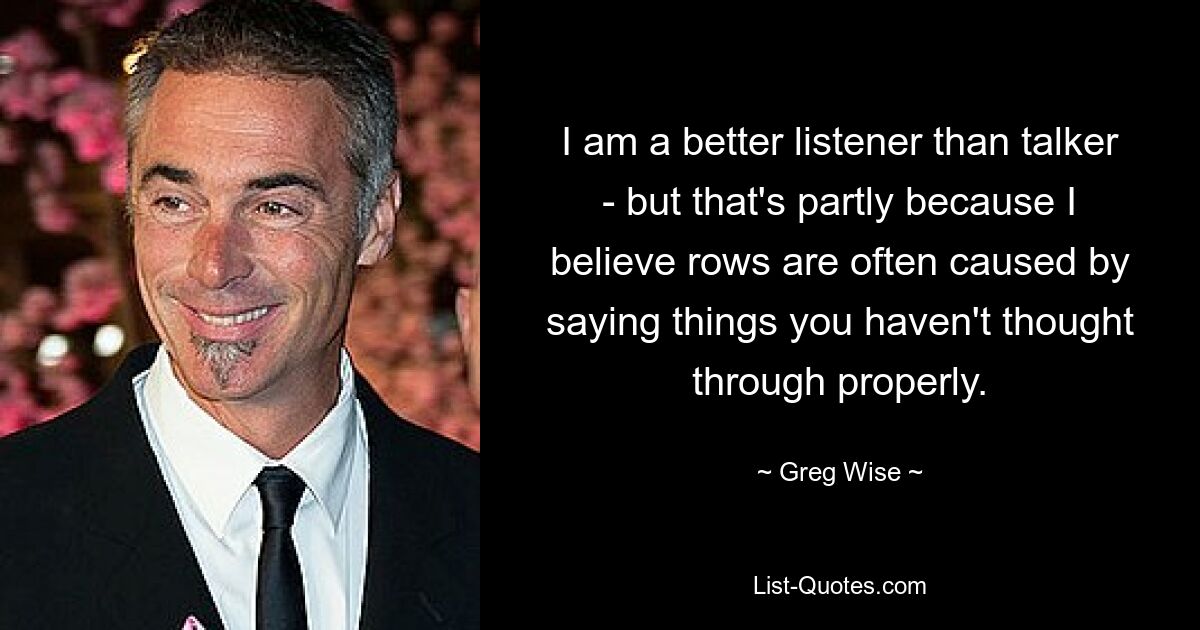 I am a better listener than talker - but that's partly because I believe rows are often caused by saying things you haven't thought through properly. — © Greg Wise