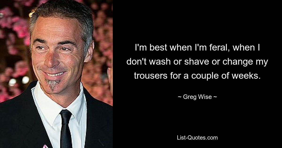 I'm best when I'm feral, when I don't wash or shave or change my trousers for a couple of weeks. — © Greg Wise