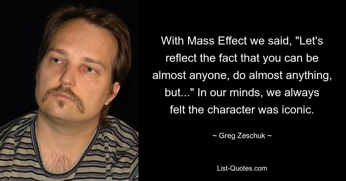 Bei Mass Effect haben wir gesagt: „Lasst uns die Tatsache widerspiegeln, dass man fast jeder sein und fast alles tun kann, aber …“ In unseren Gedanken hatten wir immer das Gefühl, dass der Charakter eine Ikone ist. — © Greg Zeschuk 