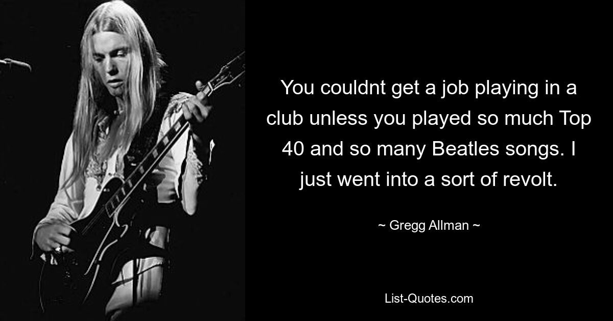 You couldnt get a job playing in a club unless you played so much Top 40 and so many Beatles songs. I just went into a sort of revolt. — © Gregg Allman