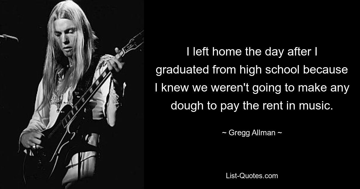 I left home the day after I graduated from high school because I knew we weren't going to make any dough to pay the rent in music. — © Gregg Allman