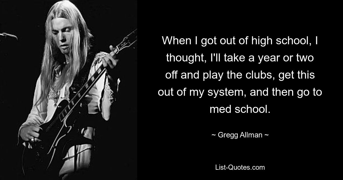 When I got out of high school, I thought, I'll take a year or two off and play the clubs, get this out of my system, and then go to med school. — © Gregg Allman