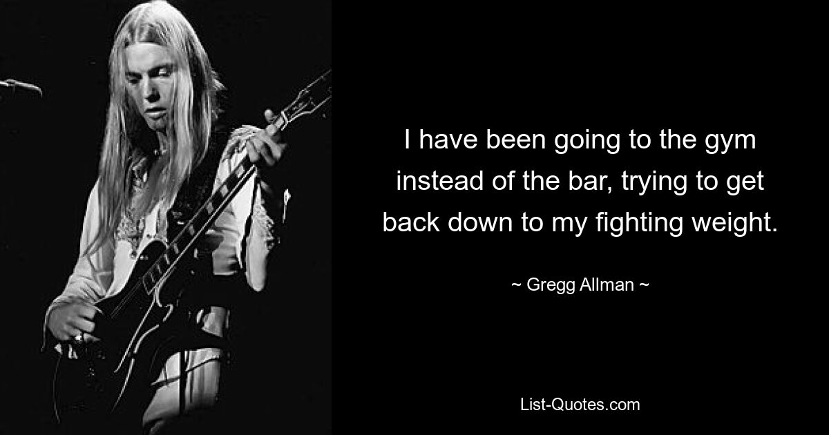 I have been going to the gym instead of the bar, trying to get back down to my fighting weight. — © Gregg Allman