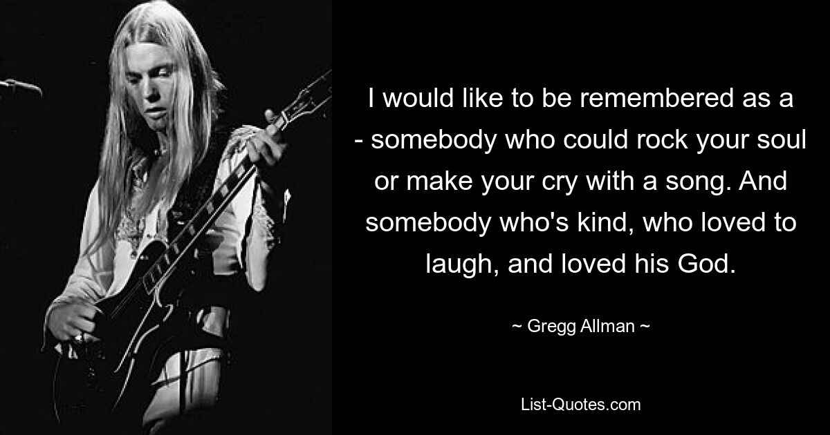 I would like to be remembered as a - somebody who could rock your soul or make your cry with a song. And somebody who's kind, who loved to laugh, and loved his God. — © Gregg Allman