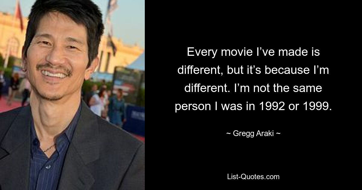 Every movie I’ve made is different, but it’s because I’m different. I’m not the same person I was in 1992 or 1999. — © Gregg Araki