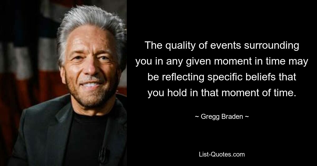 The quality of events surrounding you in any given moment in time may be reflecting specific beliefs that you hold in that moment of time. — © Gregg Braden