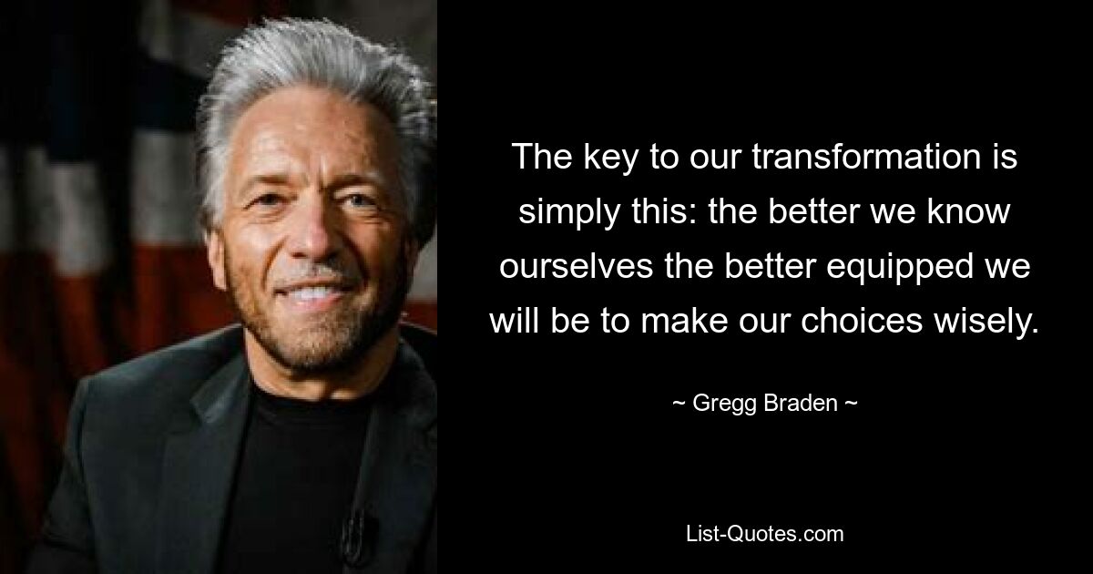 The key to our transformation is simply this: the better we know ourselves the better equipped we will be to make our choices wisely. — © Gregg Braden