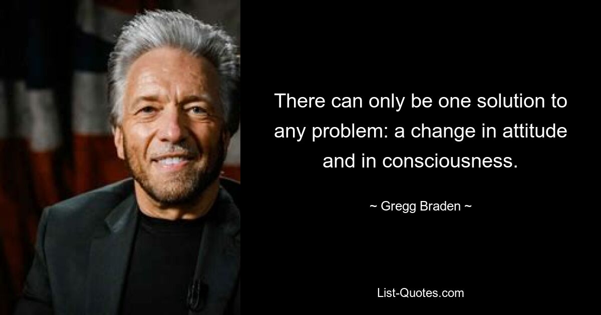 There can only be one solution to any problem: a change in attitude and in consciousness. — © Gregg Braden