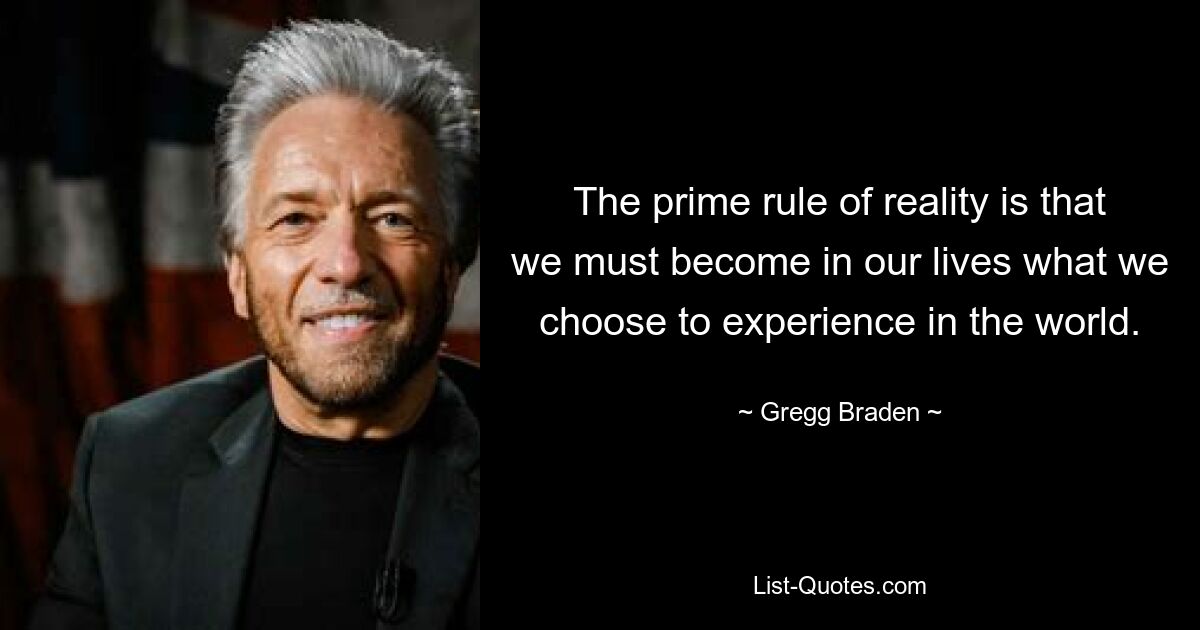 The prime rule of reality is that we must become in our lives what we choose to experience in the world. — © Gregg Braden