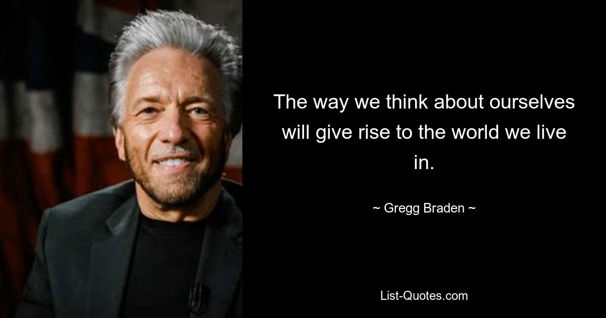 The way we think about ourselves will give rise to the world we live in. — © Gregg Braden