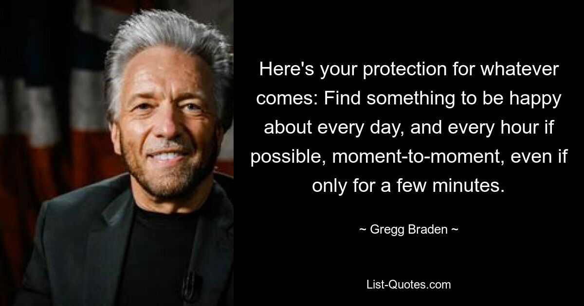 Hier ist Ihr Schutz für alles, was kommt: Finden Sie jeden Tag und wenn möglich jede Stunde etwas, worüber Sie sich freuen können, von Moment zu Moment, auch wenn es nur für ein paar Minuten ist. — © Gregg Braden