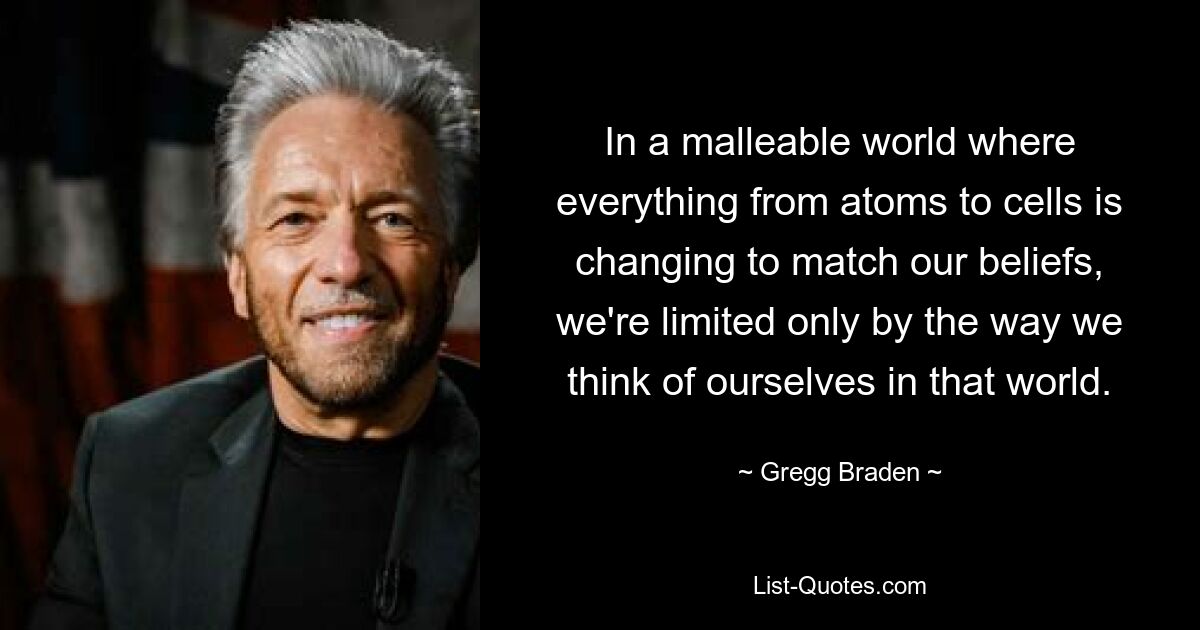 In a malleable world where everything from atoms to cells is changing to match our beliefs, we're limited only by the way we think of ourselves in that world. — © Gregg Braden