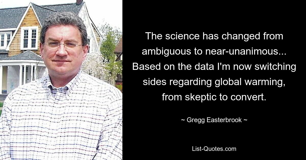 The science has changed from ambiguous to near-unanimous... Based on the data I'm now switching sides regarding global warming, from skeptic to convert. — © Gregg Easterbrook