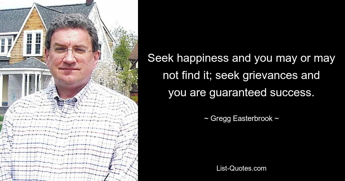 Seek happiness and you may or may not find it; seek grievances and you are guaranteed success. — © Gregg Easterbrook