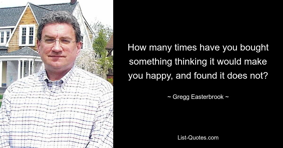 How many times have you bought something thinking it would make you happy, and found it does not? — © Gregg Easterbrook