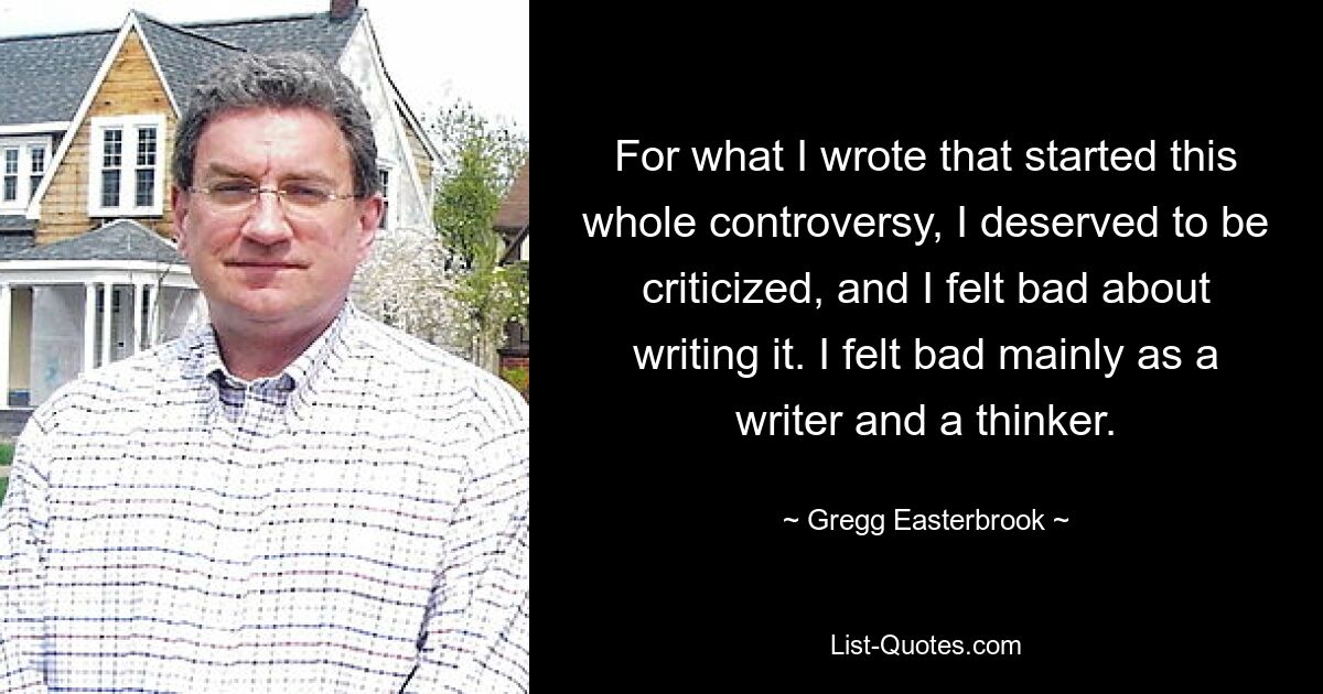 For what I wrote that started this whole controversy, I deserved to be criticized, and I felt bad about writing it. I felt bad mainly as a writer and a thinker. — © Gregg Easterbrook