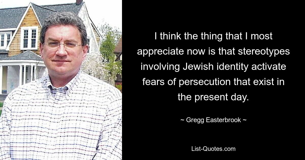 I think the thing that I most appreciate now is that stereotypes involving Jewish identity activate fears of persecution that exist in the present day. — © Gregg Easterbrook