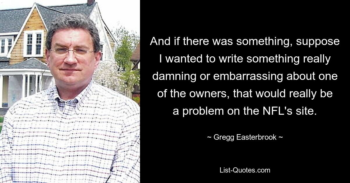 And if there was something, suppose I wanted to write something really damning or embarrassing about one of the owners, that would really be a problem on the NFL's site. — © Gregg Easterbrook