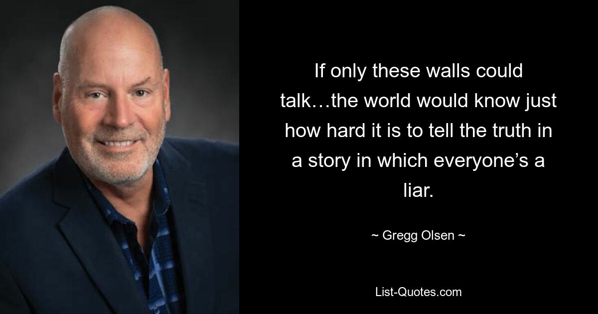 If only these walls could talk…the world would know just how hard it is to tell the truth in a story in which everyone’s a liar. — © Gregg Olsen