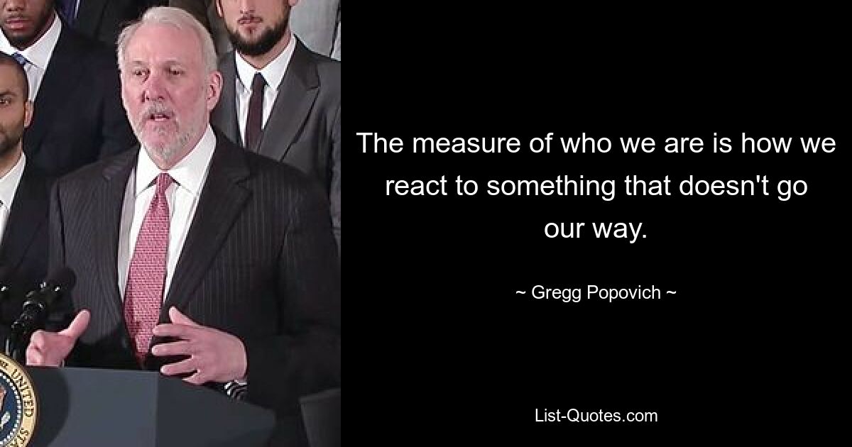 The measure of who we are is how we react to something that doesn't go our way. — © Gregg Popovich