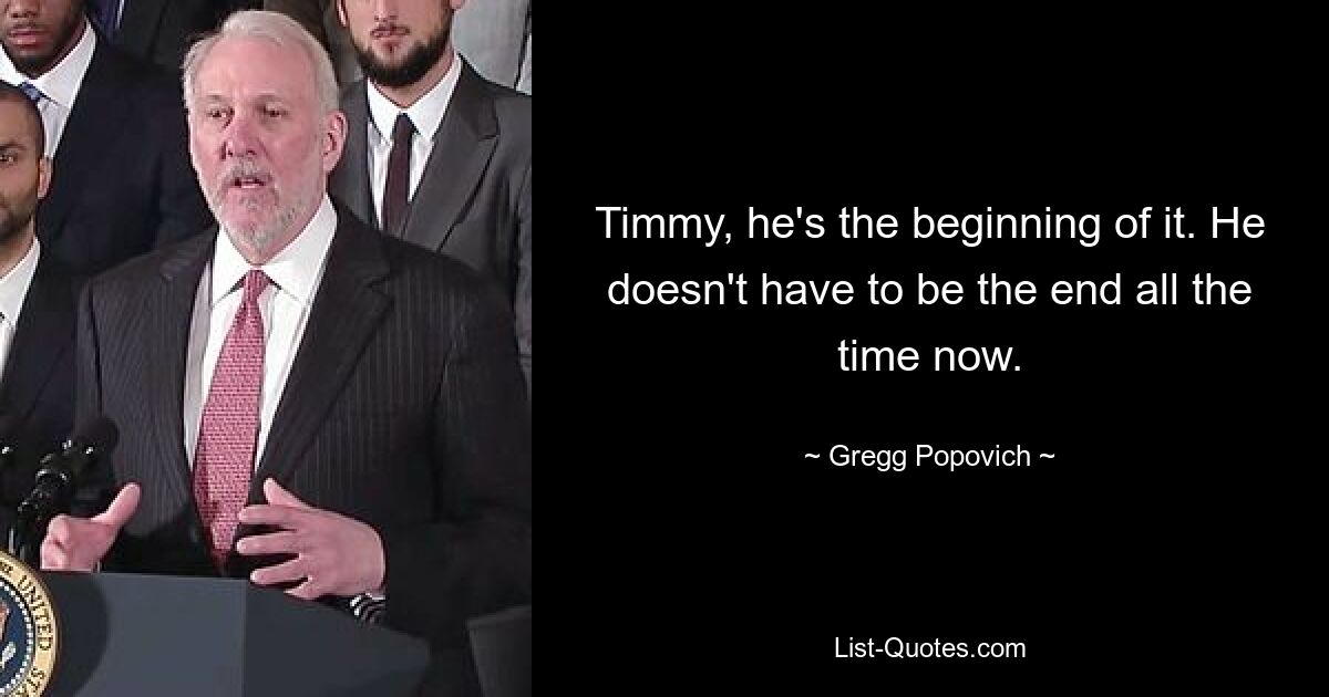 Timmy, he's the beginning of it. He doesn't have to be the end all the time now. — © Gregg Popovich