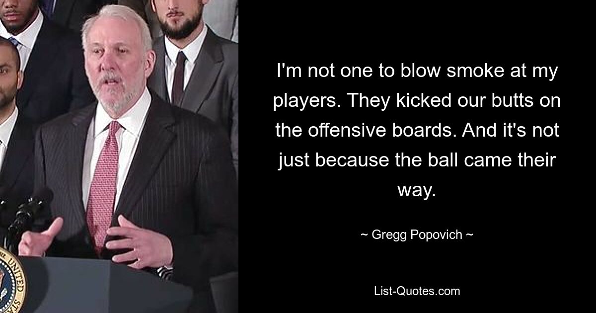 I'm not one to blow smoke at my players. They kicked our butts on the offensive boards. And it's not just because the ball came their way. — © Gregg Popovich