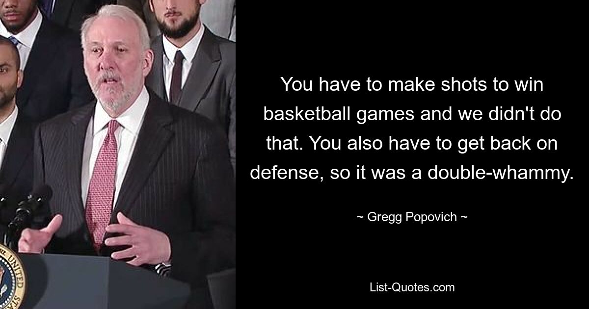 You have to make shots to win basketball games and we didn't do that. You also have to get back on defense, so it was a double-whammy. — © Gregg Popovich