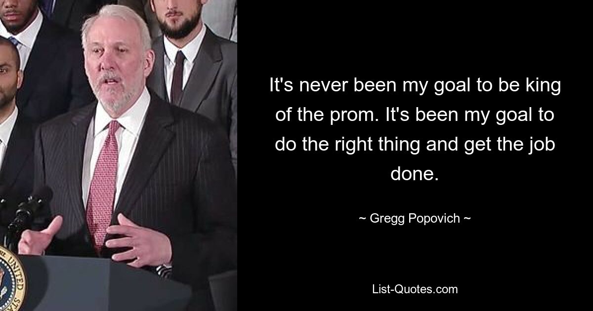 It's never been my goal to be king of the prom. It's been my goal to do the right thing and get the job done. — © Gregg Popovich