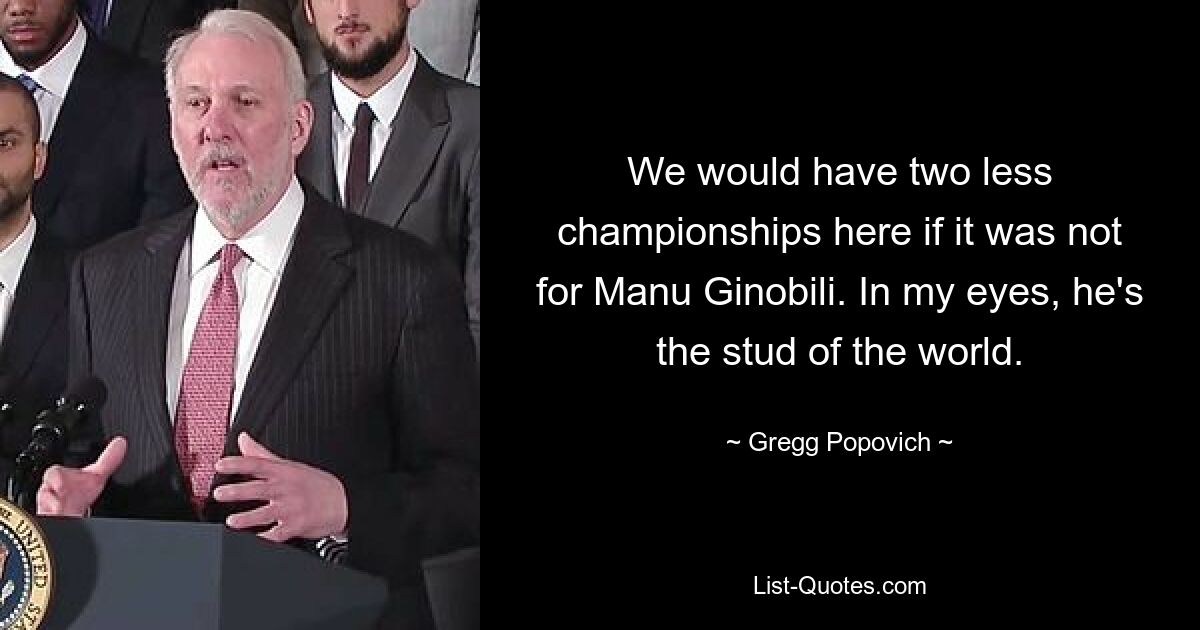 We would have two less championships here if it was not for Manu Ginobili. In my eyes, he's the stud of the world. — © Gregg Popovich