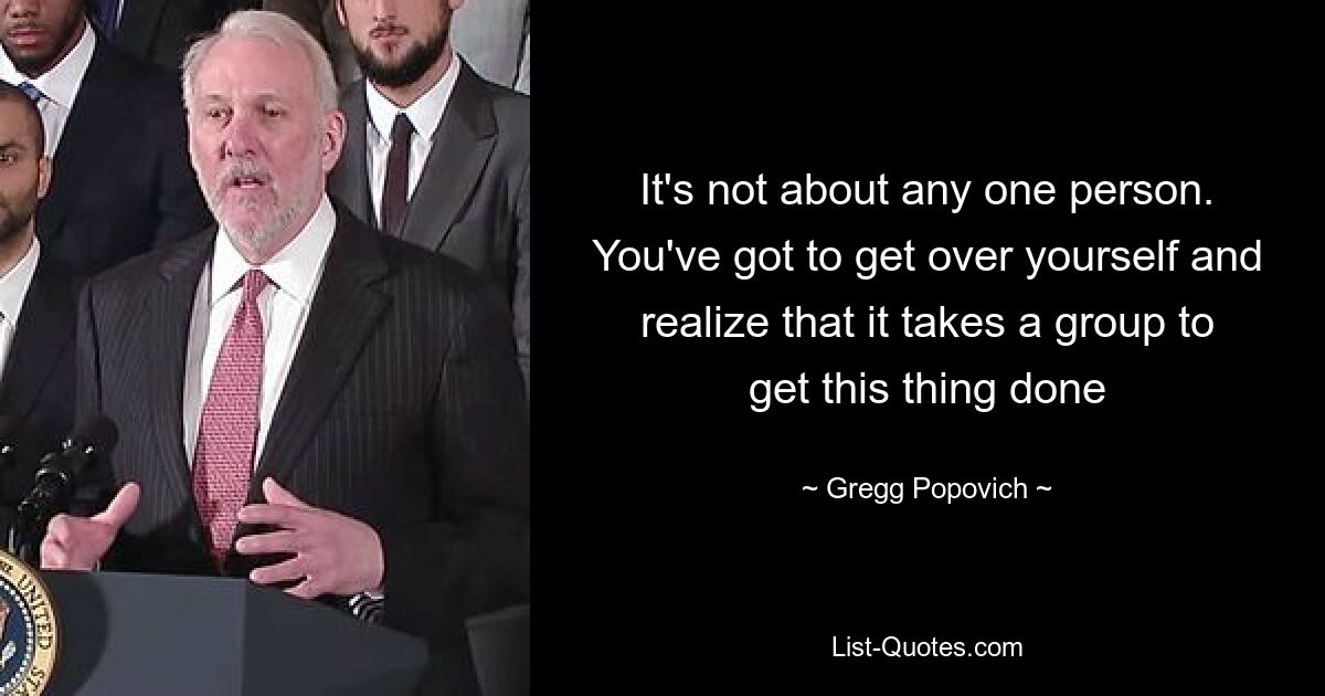 It's not about any one person. You've got to get over yourself and realize that it takes a group to get this thing done — © Gregg Popovich