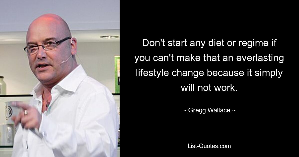 Don't start any diet or regime if you can't make that an everlasting lifestyle change because it simply will not work. — © Gregg Wallace