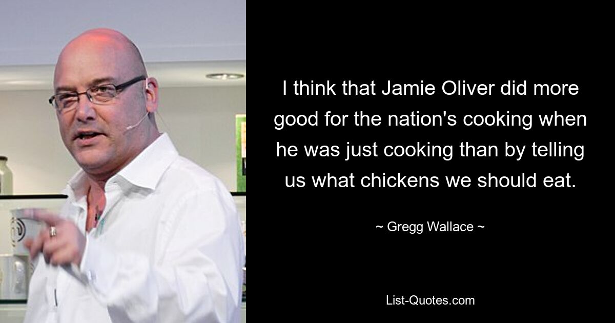 I think that Jamie Oliver did more good for the nation's cooking when he was just cooking than by telling us what chickens we should eat. — © Gregg Wallace