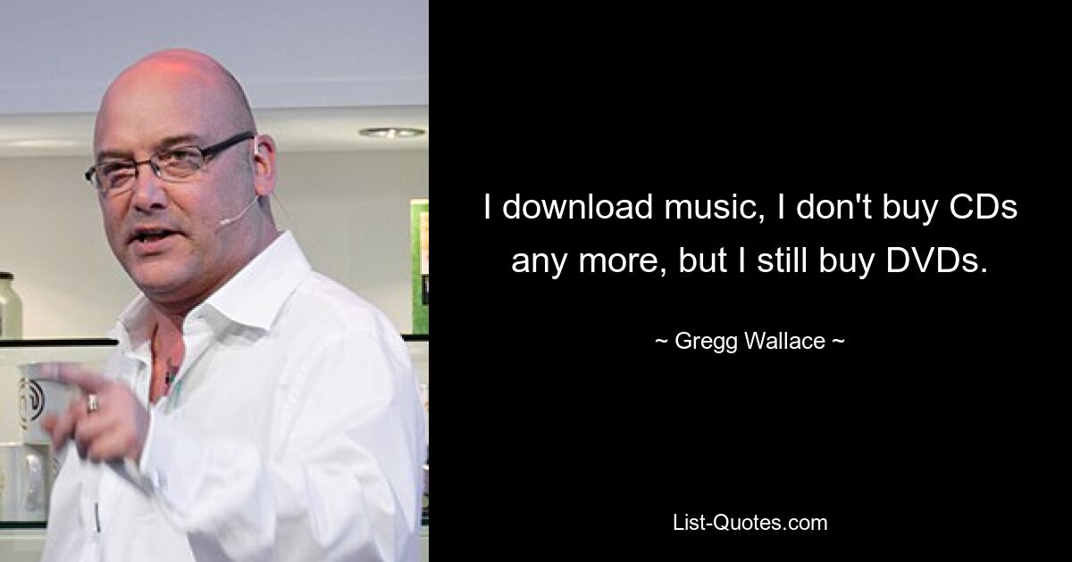 I download music, I don't buy CDs any more, but I still buy DVDs. — © Gregg Wallace