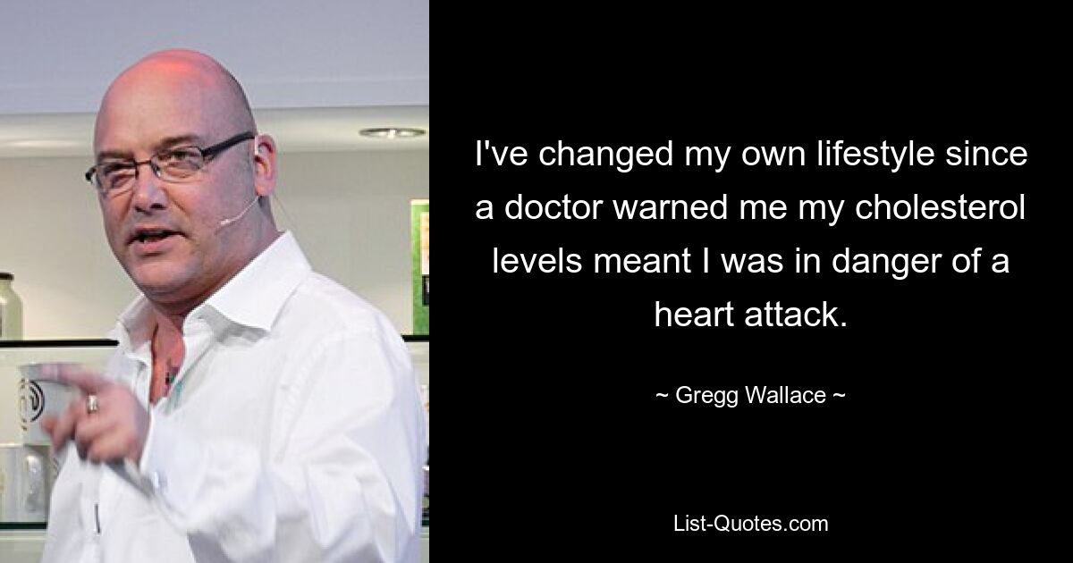 I've changed my own lifestyle since a doctor warned me my cholesterol levels meant I was in danger of a heart attack. — © Gregg Wallace