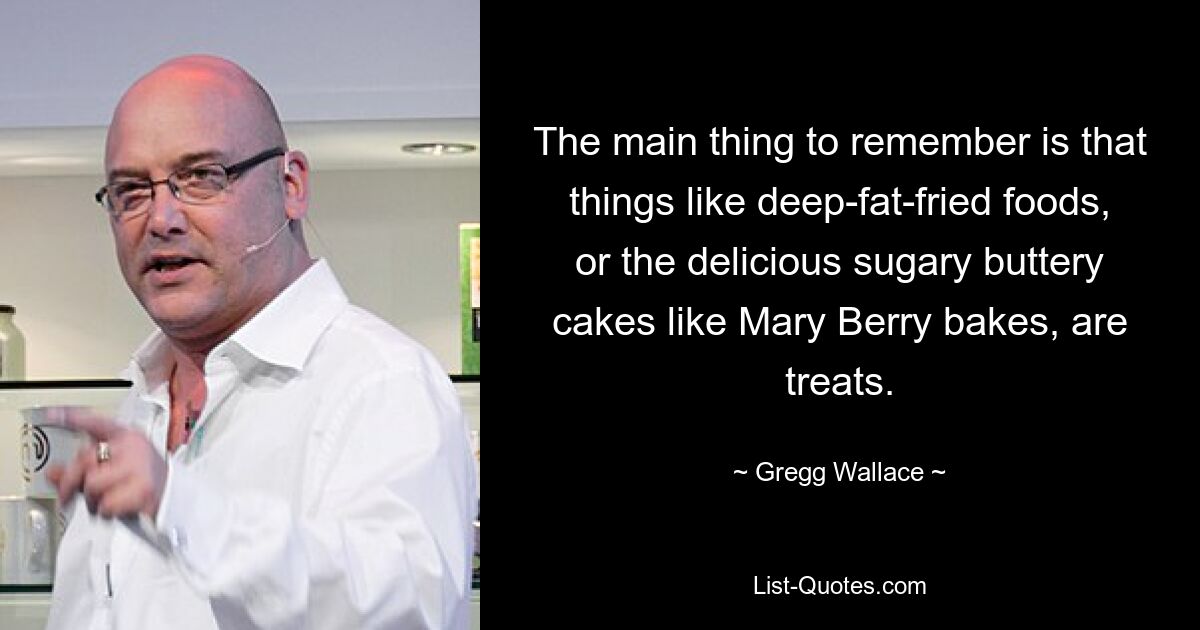 The main thing to remember is that things like deep-fat-fried foods, or the delicious sugary buttery cakes like Mary Berry bakes, are treats. — © Gregg Wallace