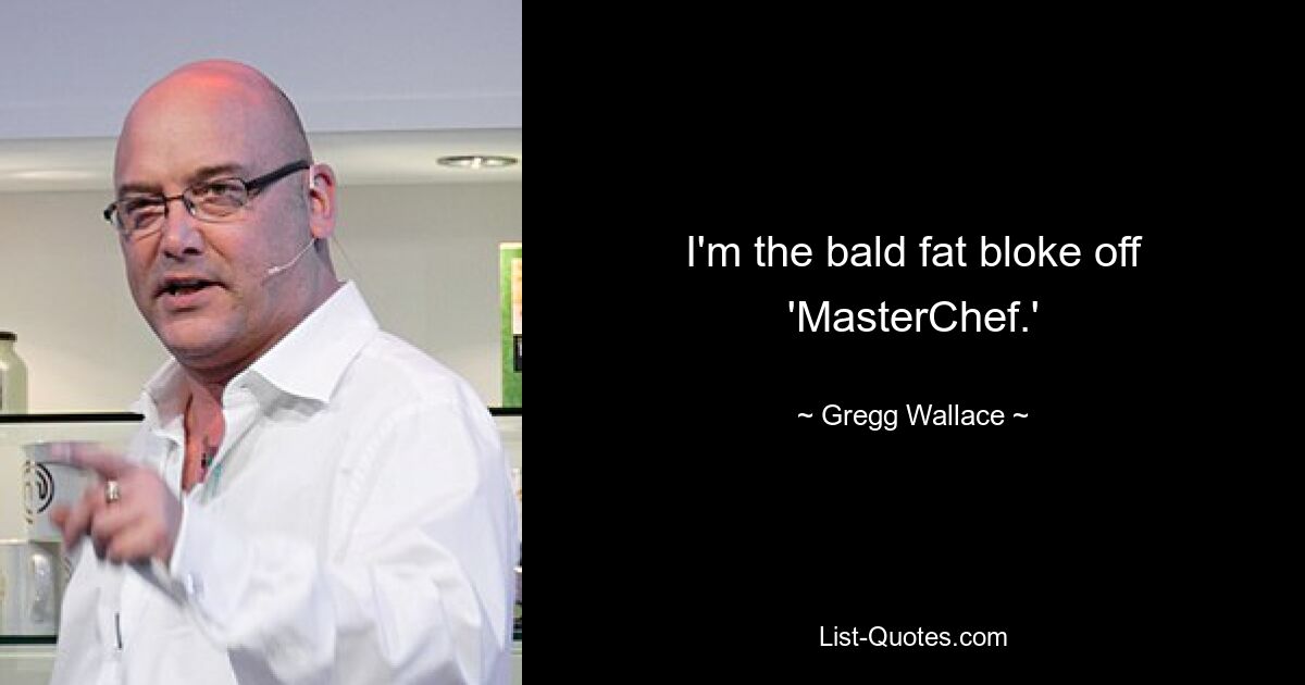 I'm the bald fat bloke off 'MasterChef.' — © Gregg Wallace