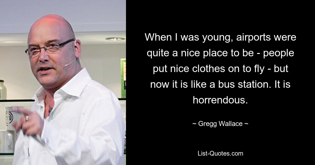 When I was young, airports were quite a nice place to be - people put nice clothes on to fly - but now it is like a bus station. It is horrendous. — © Gregg Wallace