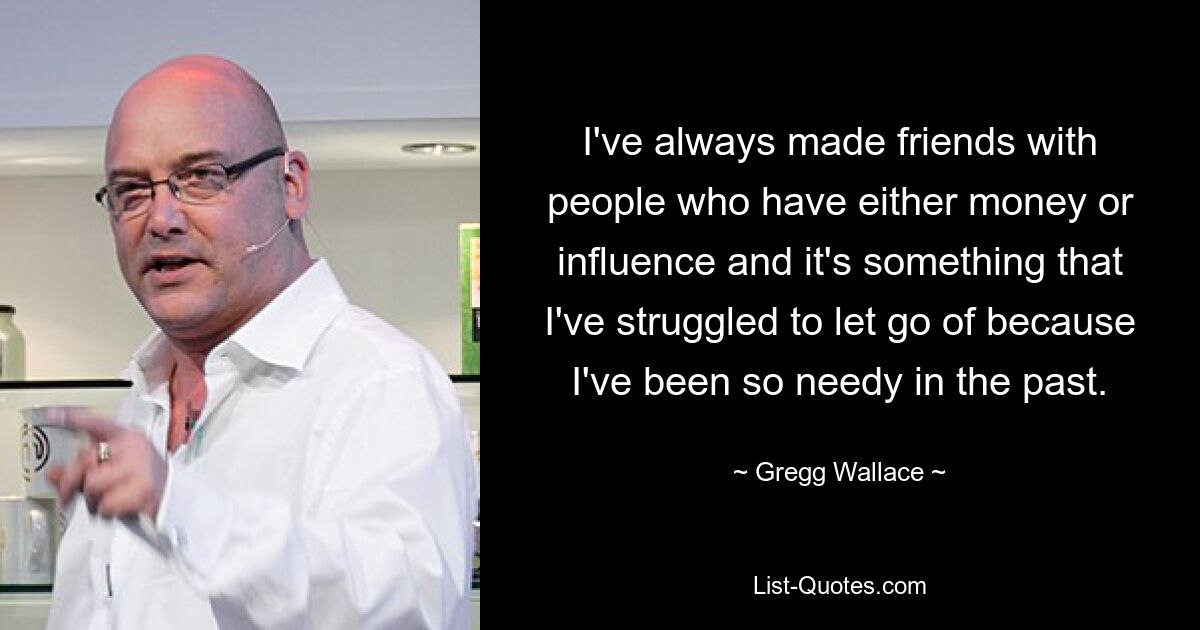 I've always made friends with people who have either money or influence and it's something that I've struggled to let go of because I've been so needy in the past. — © Gregg Wallace