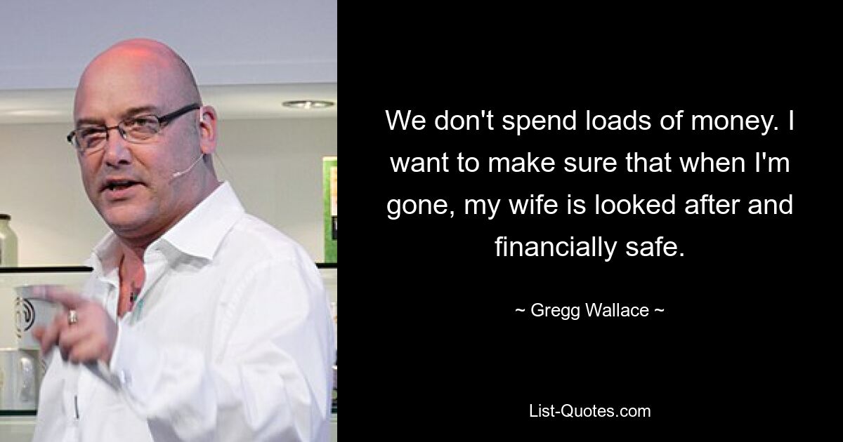 We don't spend loads of money. I want to make sure that when I'm gone, my wife is looked after and financially safe. — © Gregg Wallace