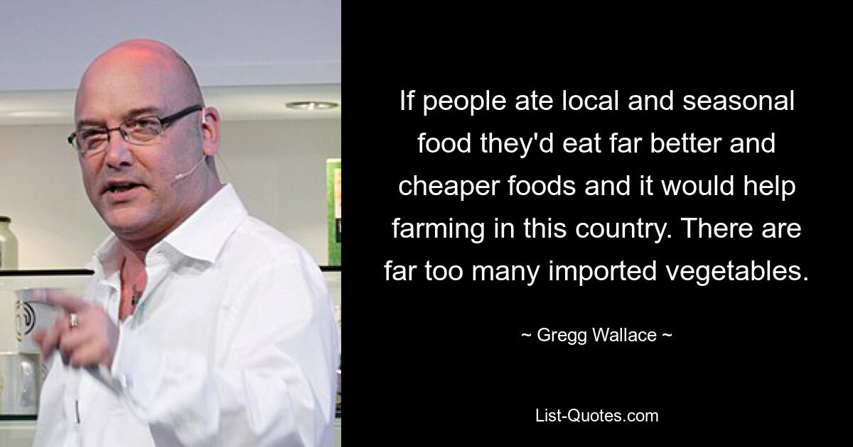 If people ate local and seasonal food they'd eat far better and cheaper foods and it would help farming in this country. There are far too many imported vegetables. — © Gregg Wallace