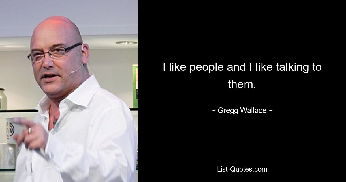 I like people and I like talking to them. — © Gregg Wallace